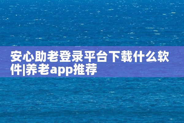安心助老登录平台下载什么软件
